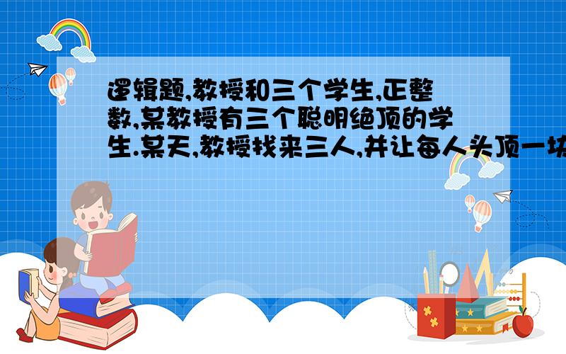 逻辑题,教授和三个学生,正整数,某教授有三个聪明绝顶的学生.某天,教授找来三人,并让每人头顶一块牌子,告诉3人：每块牌子上都有一个正整数,且其中两块牌子上的数字之和等于第三块牌子