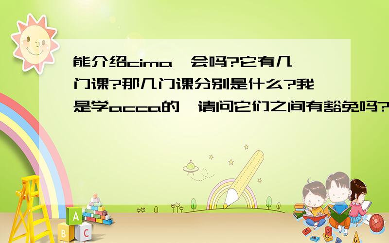 能介绍cima一会吗?它有几门课?那几门课分别是什么?我是学acca的,请问它们之间有豁免吗?如果有,那么是不是一定要拿到了证书才能申请,在那之前是否可以先报后面的课?