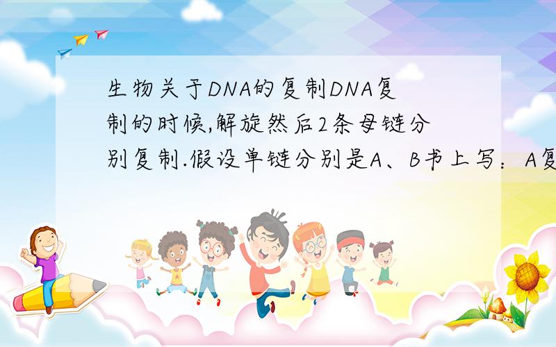 生物关于DNA的复制DNA复制的时候,解旋然后2条母链分别复制.假设单链分别是A、B书上写：A复制出a,B复制出b,然后Aa和Bb结合.也就是：母子链是固定的搭配,不能Ba、Ab这样.A复制的a,书上也写了,A