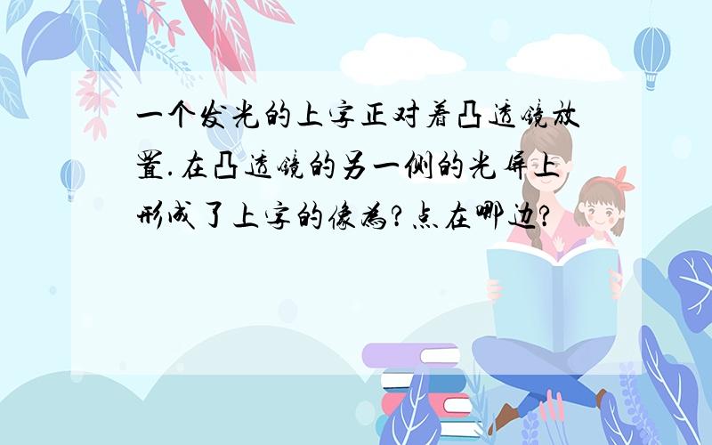 一个发光的上字正对着凸透镜放置.在凸透镜的另一侧的光屏上形成了上字的像为?点在哪边?