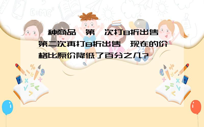 一种商品,第一次打8折出售,第二次再打8折出售,现在的价格比原价降低了百分之几?