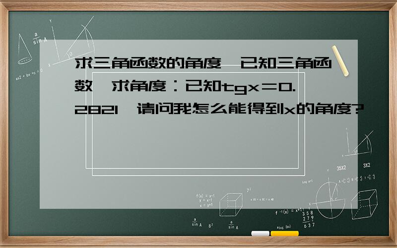 求三角函数的角度,已知三角函数,求角度：已知tgx＝0.2821,请问我怎么能得到x的角度?