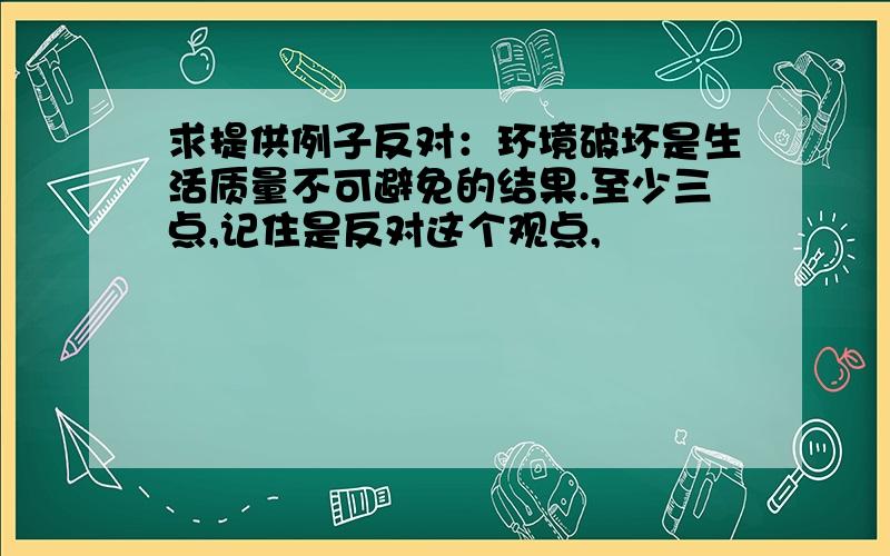 求提供例子反对：环境破坏是生活质量不可避免的结果.至少三点,记住是反对这个观点,