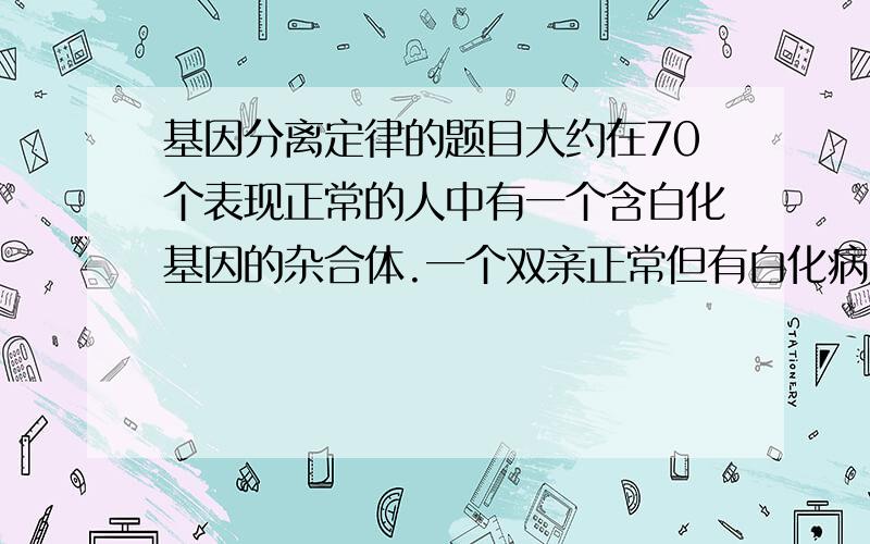 基因分离定律的题目大约在70个表现正常的人中有一个含白化基因的杂合体.一个双亲正常但有白化病弟弟的正常女子,与一无亲缘关系的正常男子婚配.问她所生的孩子患白化病的概率是多少A