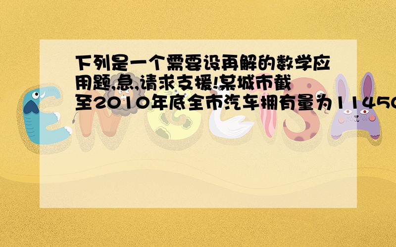 下列是一个需要设再解的数学应用题,急,请求支援!某城市截至2010年底全市汽车拥有量为114508辆.已知2008年底全市汽车拥有量为72983辆.为保护城市环境,要求该市到2012年底拥有量不超过158000辆,