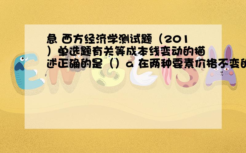 急 西方经济学测试题（201）单选题有关等成本线变动的描述正确的是（）a 在两种要素价格不变的条件下,成本增加使等成本线向右上方平移b 在两种要素价格不变的条件下,成本减少使等成本