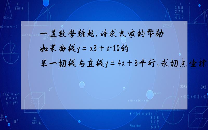 一道数学难题,请求大家的帮助如果曲线y=x3+x-10的某一切线与直线y=4x+3平行,求切点坐标与切线方程.