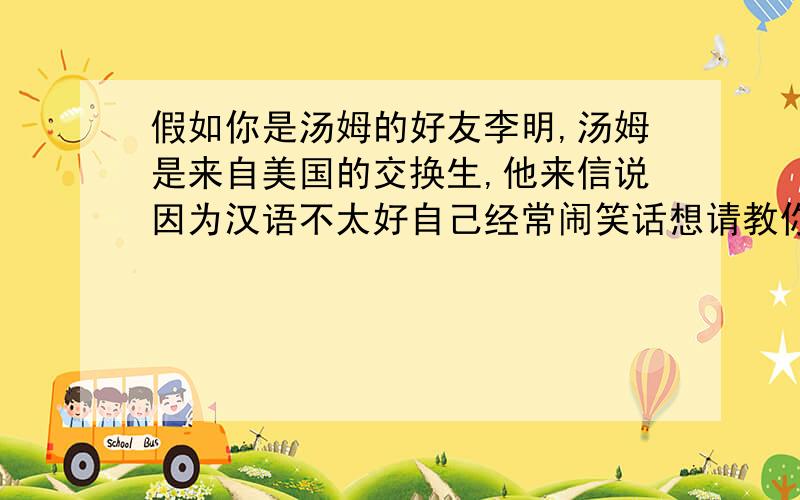 假如你是汤姆的好友李明,汤姆是来自美国的交换生,他来信说因为汉语不太好自己经常闹笑话想请教你怎样快速提高汉语.请你根据以下提示写一封回信,给他提一些建议.提示：听广播新闻,学