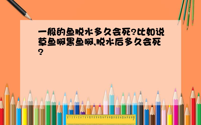 一般的鱼脱水多久会死?比如说草鱼啊黑鱼啊,脱水后多久会死?