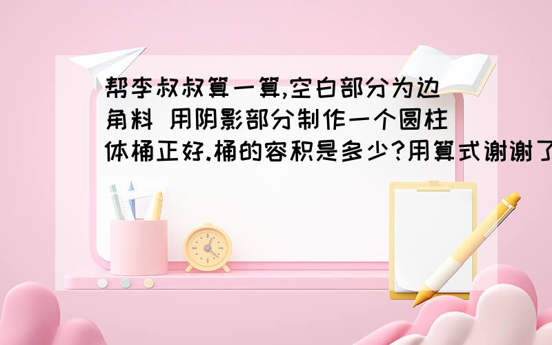 帮李叔叔算一算,空白部分为边角料 用阴影部分制作一个圆柱体桶正好.桶的容积是多少?用算式谢谢了!要一步一步的算式解答!谢谢10分钟要!