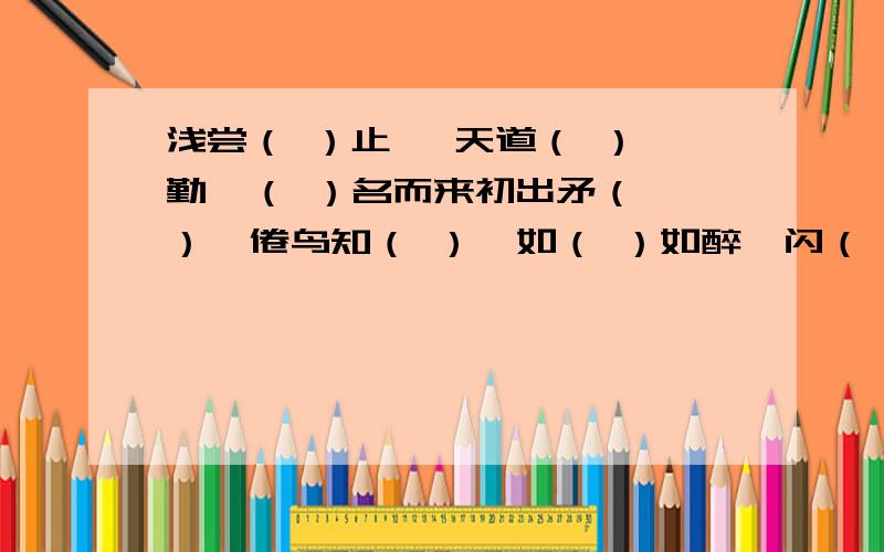 浅尝（ ）止   天道（ ）勤  （ ）名而来初出矛（ ）  倦鸟知（ ）  如（ ）如醉  闪（ ）其词   不（ ）而别