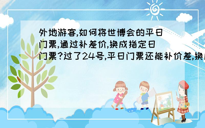 外地游客,如何将世博会的平日门票,通过补差价,换成指定日门票?过了24号,平日门票还能补价差,换成指定日门票吗