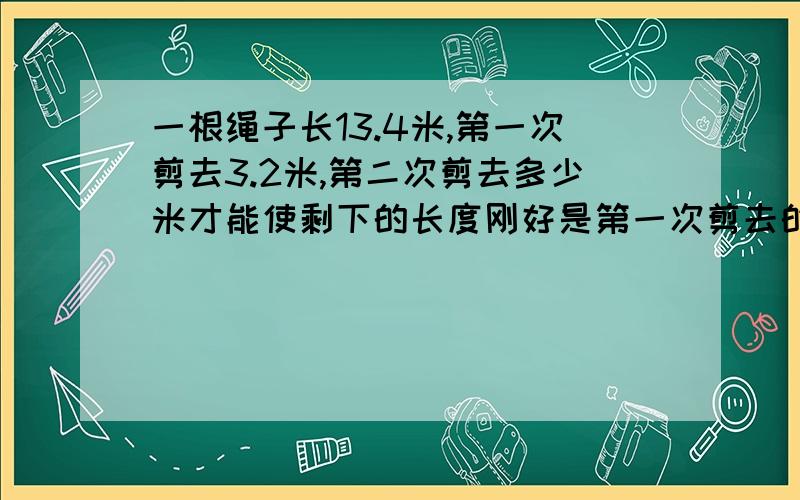 一根绳子长13.4米,第一次剪去3.2米,第二次剪去多少米才能使剩下的长度刚好是第一次剪去的2倍?用方程解 方程受累也解一下