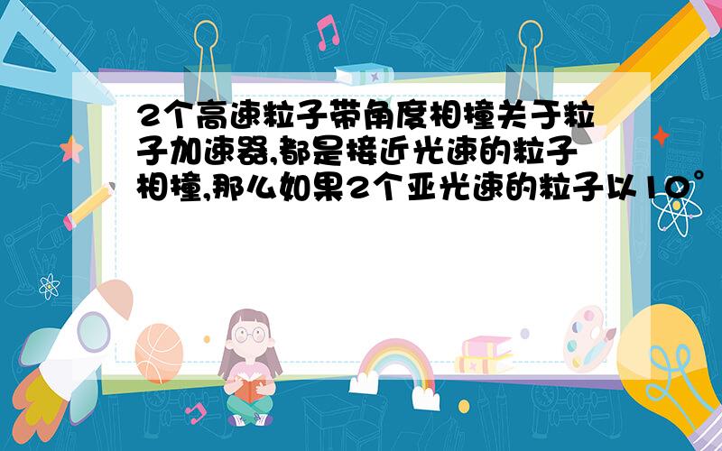 2个高速粒子带角度相撞关于粒子加速器,都是接近光速的粒子相撞,那么如果2个亚光速的粒子以10°夹角相撞,若没有完全湮灭,那么从其角平分线处射出的粒子就会超过光速.为什么科学上就没