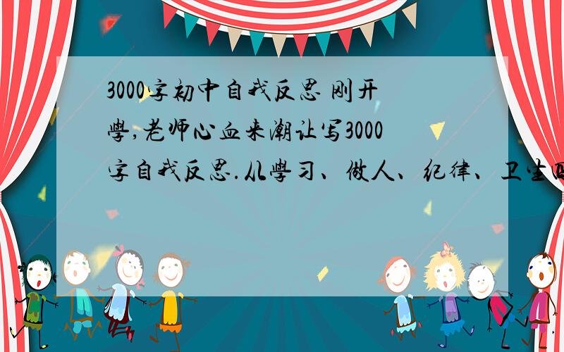 3000字初中自我反思 刚开学,老师心血来潮让写3000字自我反思.从学习、做人、纪律、卫生四方面来写,700字都没写过,3 0 0 0 字,我快疯了,有帮助就行,必有重谢.（说自己写的就别发了,我能自己