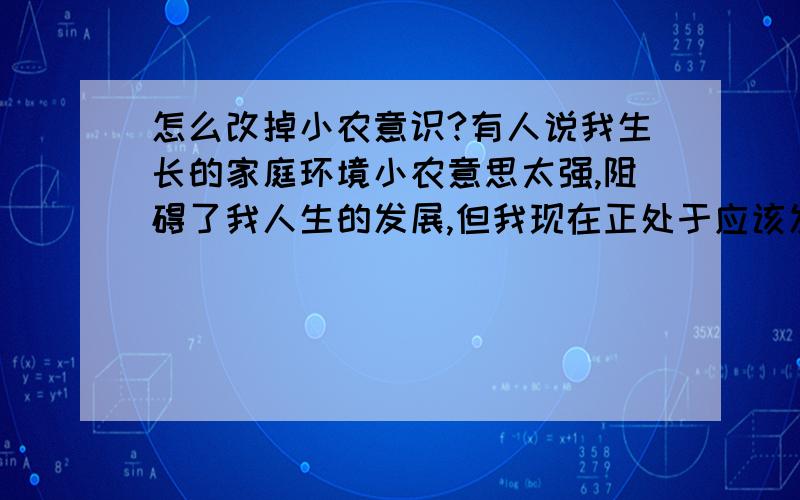 怎么改掉小农意识?有人说我生长的家庭环境小农意思太强,阻碍了我人生的发展,但我现在正处于应该发展的时期.请问我怎么才能摆脱这种意识?这种意识具体有什么危害?谢谢!