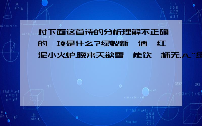 对下面这首诗的分析理解不正确的一项是什么?绿蚁新醅酒,红泥小火炉.晚来天欲雪,能饮一杯无.A.“绿蚁新醅酒”,就是指新酿的酒,因未滤清,酒面浮着酒渣,色微绿油如蚁,成为绿蚁.B.“红泥小