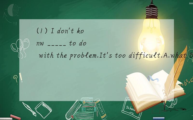 (1) I don't konw _____ to do with the problem.It's too difficult.A.what B.how C.when D.where(2) The students ________to go to school on Sundays.A.needn't B.don't have C.mustn't D.don't选什么吖.为什么吖?(麻烦大家喇.)>_