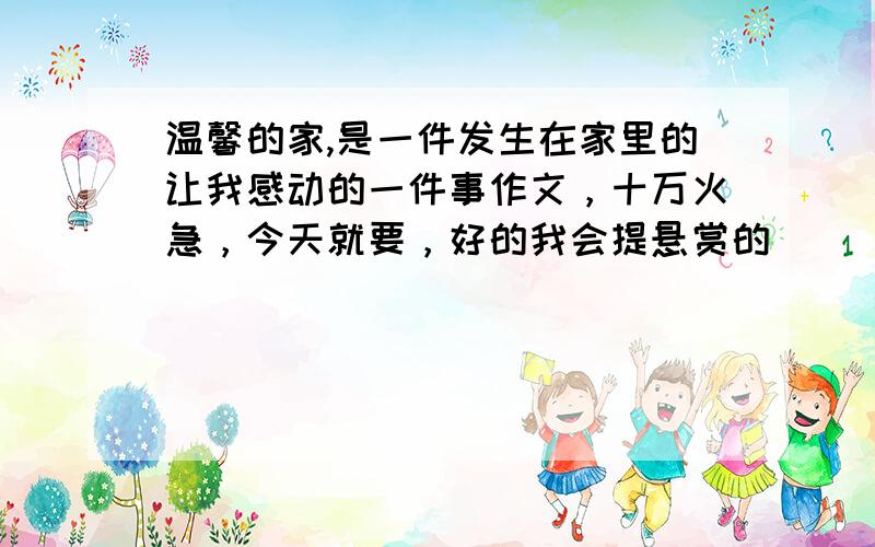 温馨的家,是一件发生在家里的让我感动的一件事作文，十万火急，今天就要，好的我会提悬赏的