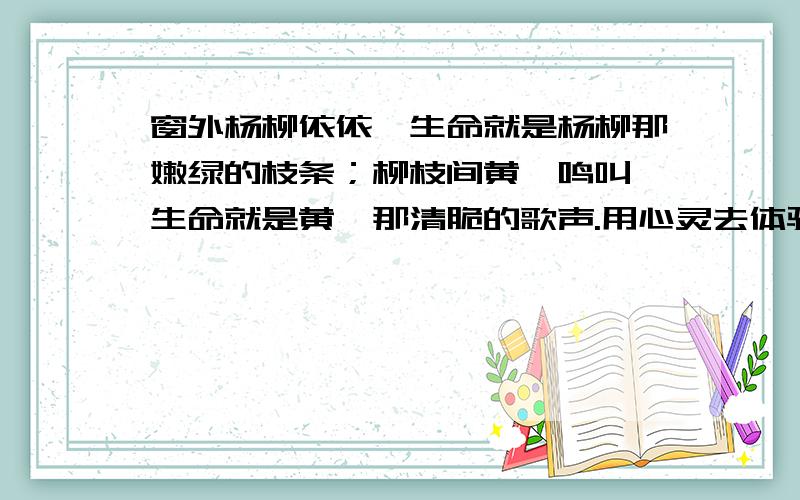 窗外杨柳依依,生命就是杨柳那嫩绿的枝条；柳枝间黄鹂鸣叫,生命就是黄鹂那清脆的歌声.用心灵去体验生物对生命的珍视,以“现象+生命的感言”的形式写一段话,100字左右.