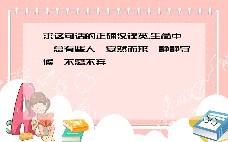 求这句话的正确汉译英.生命中,总有些人,安然而来,静静守候,不离不弃