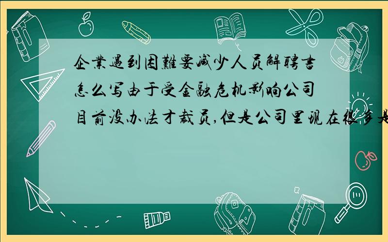 企业遇到困难要减少人员解聘书怎么写由于受金融危机影响公司目前没办法才裁员,但是公司里现在很多是老员工,这样的事怎么解决,怎么写呢