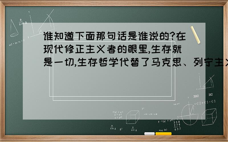 谁知道下面那句话是谁说的?在现代修正主义者的眼里,生存就是一切,生存哲学代替了马克思、列宁主义