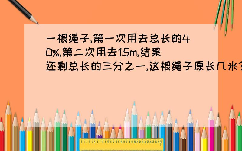 一根绳子,第一次用去总长的40%,第二次用去15m,结果还剩总长的三分之一,这根绳子原长几米?要写出算式,最好是算术法.