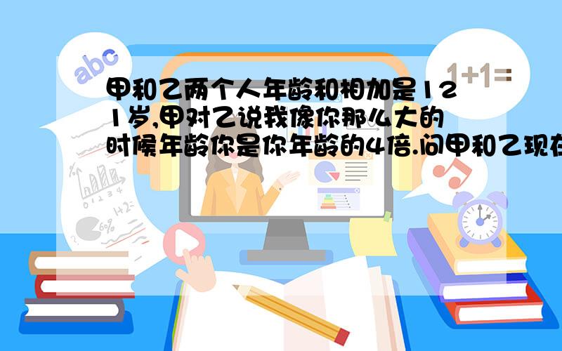 甲和乙两个人年龄和相加是121岁,甲对乙说我像你那么大的时候年龄你是你年龄的4倍.问甲和乙现在的年龄各是多少岁?用算式做,三年级的没学方程