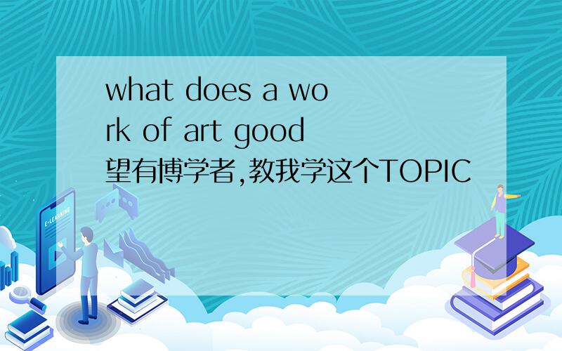 what does a work of art good望有博学者,教我学这个TOPIC