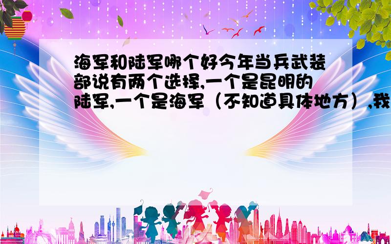 海军和陆军哪个好今年当兵武装部说有两个选择,一个是昆明的陆军,一个是海军（不知道具体地方）,我想请问一下,去哪个部队好些（待遇,发展,及其他区别）,麻烦各位老兵分析下.