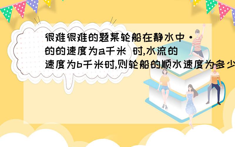 很难很难的题某轮船在静水中·的的速度为a千米 时,水流的速度为b千米时,则轮船的顺水速度为多少?逆水速度为多少?