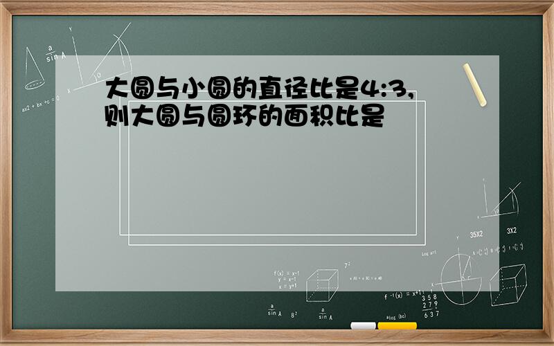 大圆与小圆的直径比是4:3,则大圆与圆环的面积比是