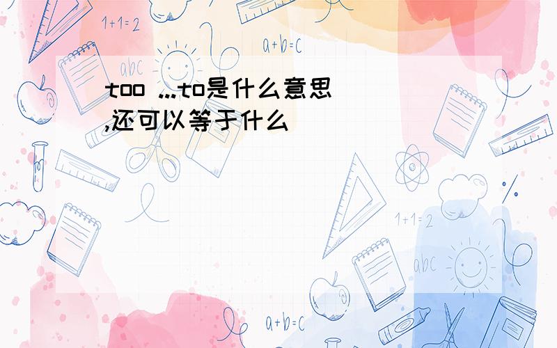 too ...to是什么意思,还可以等于什么