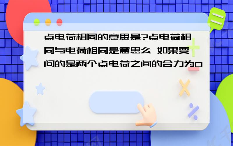 点电荷相同的意思是?点电荷相同与电荷相同是意思么 如果要问的是两个点电荷之间的合力为O,