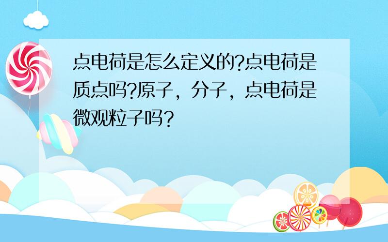 点电荷是怎么定义的?点电荷是质点吗?原子，分子，点电荷是微观粒子吗？