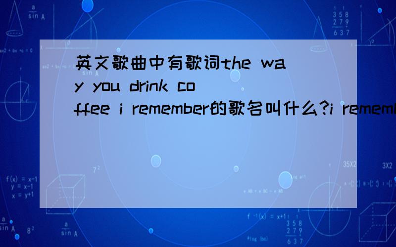 英文歌曲中有歌词the way you drink coffee i remember的歌名叫什么?i remember,the way you drink coffee i remember,the way you.i remember,反正有很多个remember,不知道什么名字,希望知道的告诉我下啊,谢谢啦