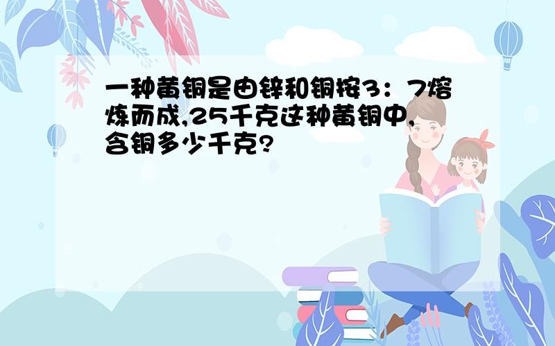 一种黄铜是由锌和铜按3：7熔炼而成,25千克这种黄铜中,含铜多少千克?