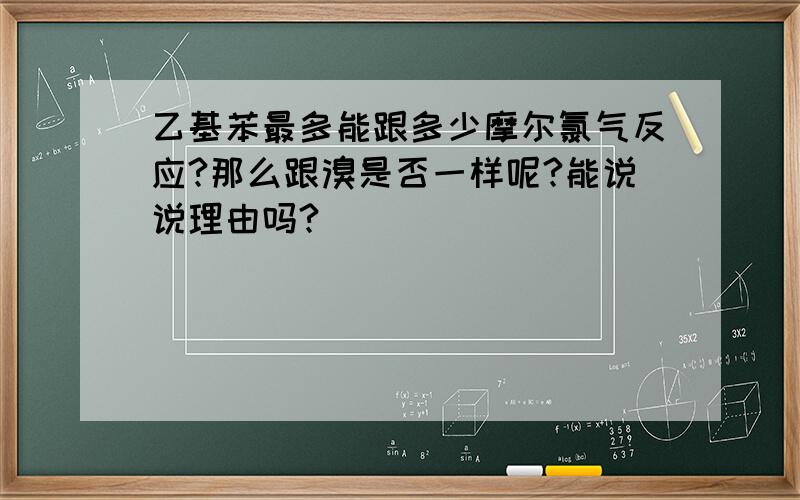 乙基苯最多能跟多少摩尔氯气反应?那么跟溴是否一样呢?能说说理由吗?