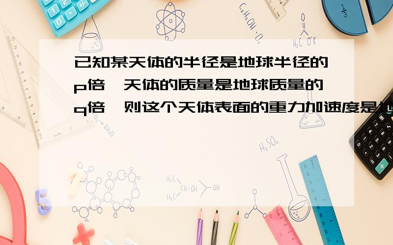 已知某天体的半径是地球半径的p倍,天体的质量是地球质量的q倍,则这个天体表面的重力加速度是地球表面重力 倍