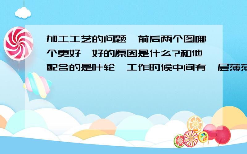 加工工艺的问题,前后两个图哪个更好,好的原因是什么?和他配合的是叶轮,工作时候中间有一层薄薄的油膜.