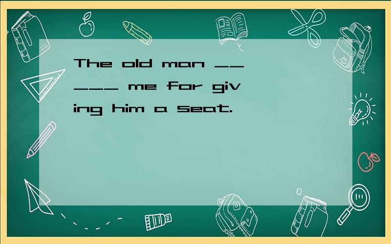 The old man _____ me for giving him a seat.