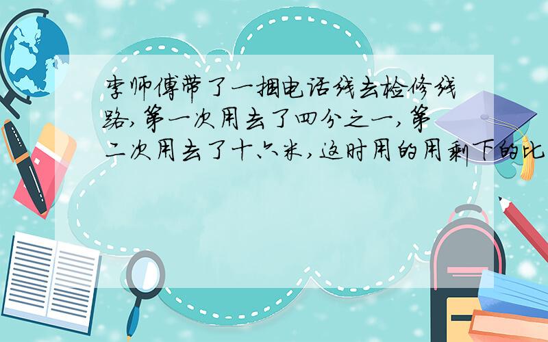 李师傅带了一捆电话线去检修线路,第一次用去了四分之一,第二次用去了十六米,这时用的用剩下的比是9；11这困电话线共有多少米