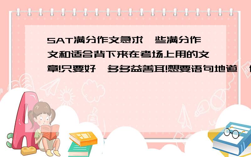 SAT满分作文急求一些满分作文和适合背下来在考场上用的文章!只要好,多多益善耳!想要语句地道、优美的,