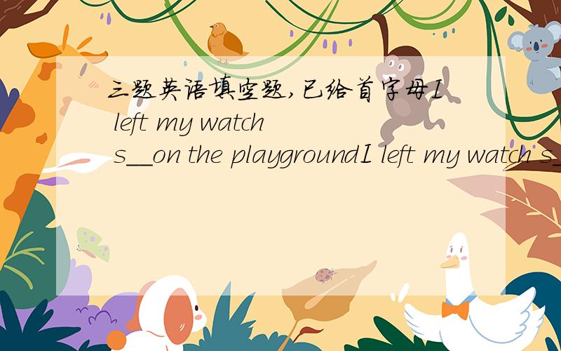 三题英语填空题,已给首字母I left my watch s__on the playgroundI left my watch s__on the playground We can c__ with people in most parts of the world by telephoneHe keeps f__ by doing exercise every morning