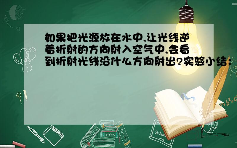 如果把光源放在水中,让光线逆着折射的方向射入空气中,会看到折射光线沿什么方向射出?实验小结：