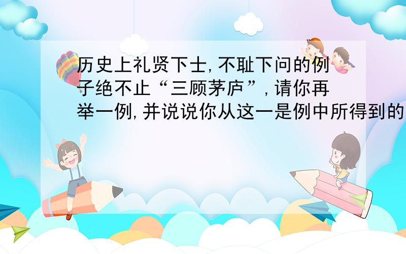 历史上礼贤下士,不耻下问的例子绝不止“三顾茅庐”,请你再举一例,并说说你从这一是例中所得到的启示.（要的是事例,不是简介.50字以内）