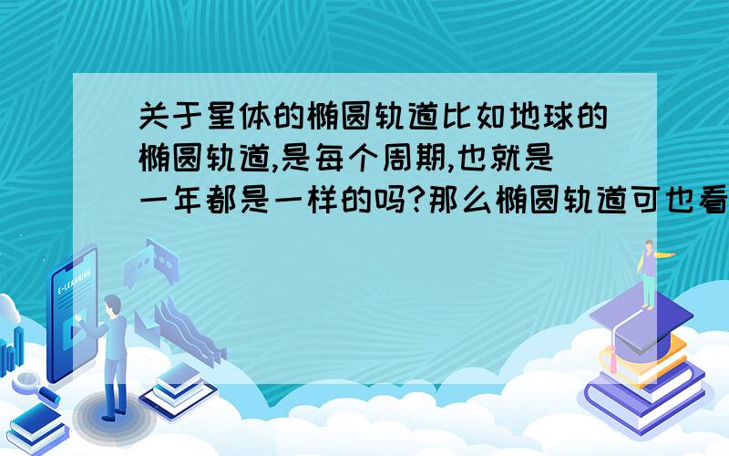 关于星体的椭圆轨道比如地球的椭圆轨道,是每个周期,也就是一年都是一样的吗?那么椭圆轨道可也看做很多个园轨道的集合,因为地球受到的各种天体的力的作用.那么是不是可以说：这种力