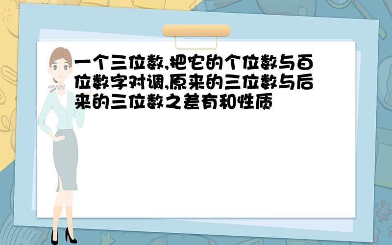 一个三位数,把它的个位数与百位数字对调,原来的三位数与后来的三位数之差有和性质