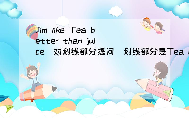 Jim like Tea better than juice(对划线部分提问)划线部分是Tea better than juice.___does jim like__tea__juice?